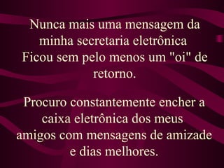 Nunca mais uma mensagem da minha secretaria eletrônica  Ficou sem pelo menos um "oi" de retorno. Procuro constantemente encher a caixa eletrônica dos meus  amigos com mensagens de amizade e dias melhores. 