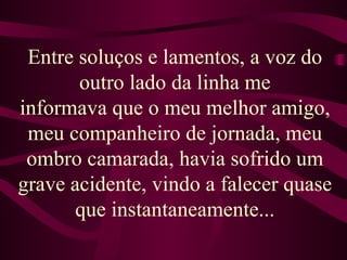 Entre soluços e lamentos, a voz do outro lado da linha me informava que o meu melhor amigo, meu companheiro de jornada, meu ombro camarada, havia sofrido um grave acidente, vindo a falecer quase que instantaneamente... 