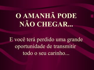 O AMANHÃ PODE NÃO CHEGAR... E você terá perdido uma grande oportunidade de transmitir  todo o seu carinho... 