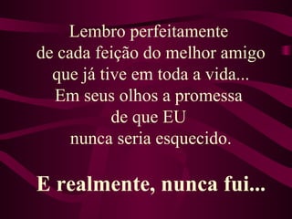 Lembro perfeitamente  de cada feição do melhor amigo que já tive em toda a vida... Em seus olhos a promessa  de que EU  nunca seria esquecido. E realmente, nunca fui... 