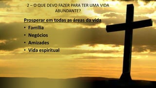 2 – O QUE DEVO FAZER PARA TER UMA VIDA
ABUNDANTE?
Prosperar em todas as áreas da vida
• Família
• Negócios
• Amizades
• Vida espiritual
 