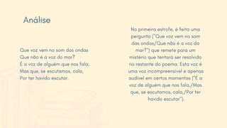 Na primeira estrofe, é feita uma
pergunta ("Que voz vem no som
das ondas/Que não é a voz do
mar?") que remete para um
mistério que tentará ser resolvido
no restante do poema. Esta voz é
uma voz incompreensível e apenas
audível em certos momentos ("É a
voz de alguém que nos fala,/Mas
que, se escutamos, cala,/Por ter
havido escutar").
Que voz vem no som das ondas
Que não é a voz do mar?
É a voz de alguém que nos fala,
Mas que, se escutamos, cala,
Por ter havido escutar.
Análise
 