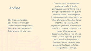 Com isto, esta voz misteriosa
pretende apelar à Nação
portuguesa que mantenha viva a
crença na grandiosidade, que irá
renascer com o Quinto Império
(aqui representado como sendo as
"ilhas afortunadas") onde o Rei se
encontra. No entanto, este
regresso à grandeza é meramente
simbólico, como se comprova nos
versos "Mas, se vamos
despertando,/Cala a voz, e há só
o mar."), o que significa que a voz
nada mais faz do que levar a
Nação a manter vivos nos seus
pensamentos todos os feitos e
conquistas de Portugal.
São ilhas afortunadas,
São terras sem ter lugar,
Onde o Rei mora esperando.
Mas, se vamos despertando,
Cala a voz, e há só o mar.
Análise
 