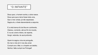 “O INFANTE”
Deus quer, o homem sonha, a obra nasce.
Deus quis que a terra fosse toda uma,
Que o mar unisse, já não separasse.
Sagrou-te, e foste desvendando a espuma.
E a orla branca foi de ilha em continente,
Clareou, correndo, até ao fim do mundo,
E viu-se a terra inteira, de repente,
Surgir, redonda, do azul profundo.
Quem te sagrou criou-te português.
Do mar e nós em ti nos deu sinal.
Cumpriu-se o Mar, e o Império se desfez.
Senhor, falta cumprir-se Portugal!
 
