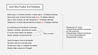 ESTRUTURA EXTERNA
Deus/ quer,/ o /ho/mem/ so/nha/, a o/bra/ nas/ce. 10 sílabas métricas
Deus/ quis/ que/ a/ ter/ra/ fos/se/ to/da u/ma, 10 sílabas métricas
Que o/ mar/ u/nis/se/, já/ não/ se/pa/ras/se. 10 sílabas métricas
Sa/grou/-te, e/ fos/te/ des/ven/dan/do a es/pu/ma. 10 sílabas métricas
E a orla branca foi de ilha em continente,
Clareou, correndo, até ao fim do mundo,
E viu-se a terra inteira, de repente,
Surgir, redonda, do azul profundo.
Quem te sagrou criou-te português.
Do mar e nós em ti nos deu sinal.
Cumpriu-se o Mar, e o Império se desfez.
Senhor, falta cumprir-se Portugal!
Rima cruzada
•Realização (2º parte);
•Regularidade estrófica (composto
por três quadras);
•Regularidade métrica (constituído
por versos decassilábicos);
•Regularidade rimática.
 