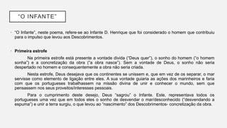 “O INFANTE”
• “O Infante”, neste poema, refere-se ao Infante D. Henrique que foi considerado o homem que contribuiu
para o impulso que levou aos Descobrimentos.
• Primeira estrofe
Na primeira estrofe está presente a vontade divida (“Deus quer”), o sonho do homem (“o homem
sonha”) e a concretização da obra (“a obra nasce”). Sem a vontade de Deus, o sonho não seria
despertado no homem e consequentemente a obra não seria criada.
Nesta estrofe, Deus desejava que os continentes se unissem e, que em vez de os separar, o mar
servisse como elemento de ligação entre eles. A sua vontade guiaria as ações dos marinheiros e faria
com que os portugueses trabalhassem na missão divina de unir e conhecer o mundo, sem que
pensassem nos seus proveitos/interesses pessoais.
Para o cumprimento deste desejo, Deus “sagrou” o Infante. Este, representava todos os
portugueses uma vez que em todos eles o sonho de desvendar o mar/desconhecido (“desvendando a
espuma”) e unir a terra surgiu, o que levou ao “nascimento” dos Descobrimentos- concretização da obra.
 