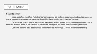 “O INFANTE”
• Segunda estrofe
Nesta estrofe a metáfora “orla branca” corresponde ao rasto de espuma deixado pelas naus, no
mar, e representa a pureza e a presença do espírito divino, assim como o verbo “clareou”.
Os terceiro e quarto versos, simbolizam a esperança visto que os portugueses descobriram que a
terra era redonda e que o “fim” do mar (o visível aos olhos) não era fosso profundo como pensavam.
Com isto, observa-se a descrição do crescimento do Império (“(…) foi de ilha em continente”).
 