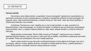 “O INFANTE”
• Terceira estrofe
No primeiro verso desta estrofe, a expressão “criou-te português” representa o nacionalismo e o
patriotismo presentes no país naquela época e o Infante é considerado símbolo do herói português. No
segundo verso, está novamente presente a vontade divina em “deu sinal”, dado que Deus escolheu o
Infante para executar a sua missão.
A sentença “Cumpriu-se o mar” significa que o mar foi desvendado, ou seja, ocorreram os
Descobrimentos, mas na expressão “e o império se desfez” constata-se que as terras que conquistaram
foram perdidas, isto é, o império material desfez-se. Além disso, adianta também a morte do Infante D.
Henrique.
Nesta estrofe a exclamação “Senhor falta cumprir-se Portugal!”, relaciona-se com o Império
espiritual (Quinto Império), uma vez que é o único que não se desfaz, e simboliza a esperança que ainda
se mantém. Pode ser considerada uma nova missão espiritual.
Assim, pode concluir-se que não eram os Descobrimentos a maior glória de Portugal, mas sim a
sua língua, cultura e a alma. Apesar de terem cumprido a missão dada por Deus, o destino glorioso e
imaterial do espírito, a entidade nacional, estava ainda por cumprir.
 