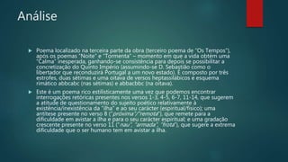 Análise
 Poema localizado na terceira parte da obra (terceiro poema de “Os Tempos”),
após os poemas “Noite” e “Tormenta” – momento em que a vida obtém uma
“Calma” inesperada, ganhando-se consistência para depois se possibilitar a
concretização do Quinto Império (assumindo-se D. Sebastião como o
libertador que reconduzirá Portugal a um novo estado). É composto por três
estrofes, duas sétimas e uma oitava de versos heptassilábicos e esquema
rimático abbcabc (nas sétimas) e abbacbbc (na oitava).
 Este é um poema rico estilisticamente uma vez que podemos encontrar
interrogações retóricas presentes nos versos 1-3, 4-5, 6-7, 11-14, que sugerem
a atitude de questionamento do sujeito poético relativamente à
existência/inexistência da “ilha” e ao seu carácter (espiritual/físico); uma
antítese presente no verso 8 (“próxima”/”remota”), que remete para a
dificuldade em avistar a ilha e para o seu carácter espiritual; e uma gradação
crescente presente no verso 11 (“nau”, “armada”, “frota”), que sugere a extrema
dificuldade que o ser humano tem em avistar a ilha.
 