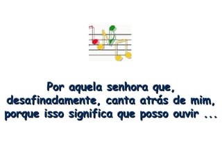 Por aquela senhora que, desafinadamente, canta atrás de mim, porque isso significa que posso ouvir ... 
