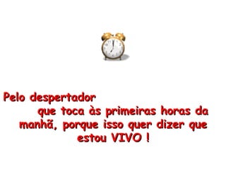 Pelo despertador  que toca às primeiras horas da manhã, porque isso quer dizer que estou VIVO ! 