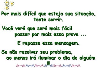 Por mais difícil que esteja sua situação, tente sorrir. Você verá que será mais fácil  passar por mais essa prova ... E repasse essa mensagem. Se não resolver seu problema,  ao menos irá iluminar o dia de alguém !!! 