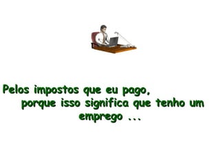 Pelos impostos que eu pago,  porque isso significa que tenho um emprego ... 