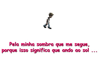 Pela minha sombra que me segue, porque isso significa que ando ao sol ... 