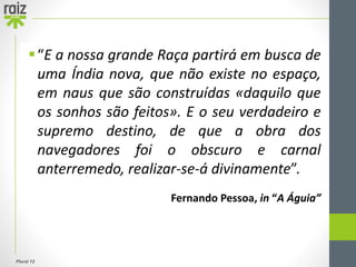 Plural 12
“E a nossa grande Raça partirá em busca de
uma Índia nova, que não existe no espaço,
em naus que são construídas «daquilo que
os sonhos são feitos». E o seu verdadeiro e
supremo destino, de que a obra dos
navegadores foi o obscuro e carnal
anterremedo, realizar-se-á divinamente”.
Fernando Pessoa, in “A Águia”
 