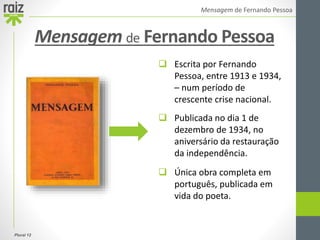 Plural 12
Mensagem de Fernando Pessoa
 Escrita por Fernando
Pessoa, entre 1913 e 1934,
– num período de
crescente crise nacional.
 Publicada no dia 1 de
dezembro de 1934, no
aniversário da restauração
da independência.
 Única obra completa em
português, publicada em
vida do poeta.
Mensagem de Fernando Pessoa
 