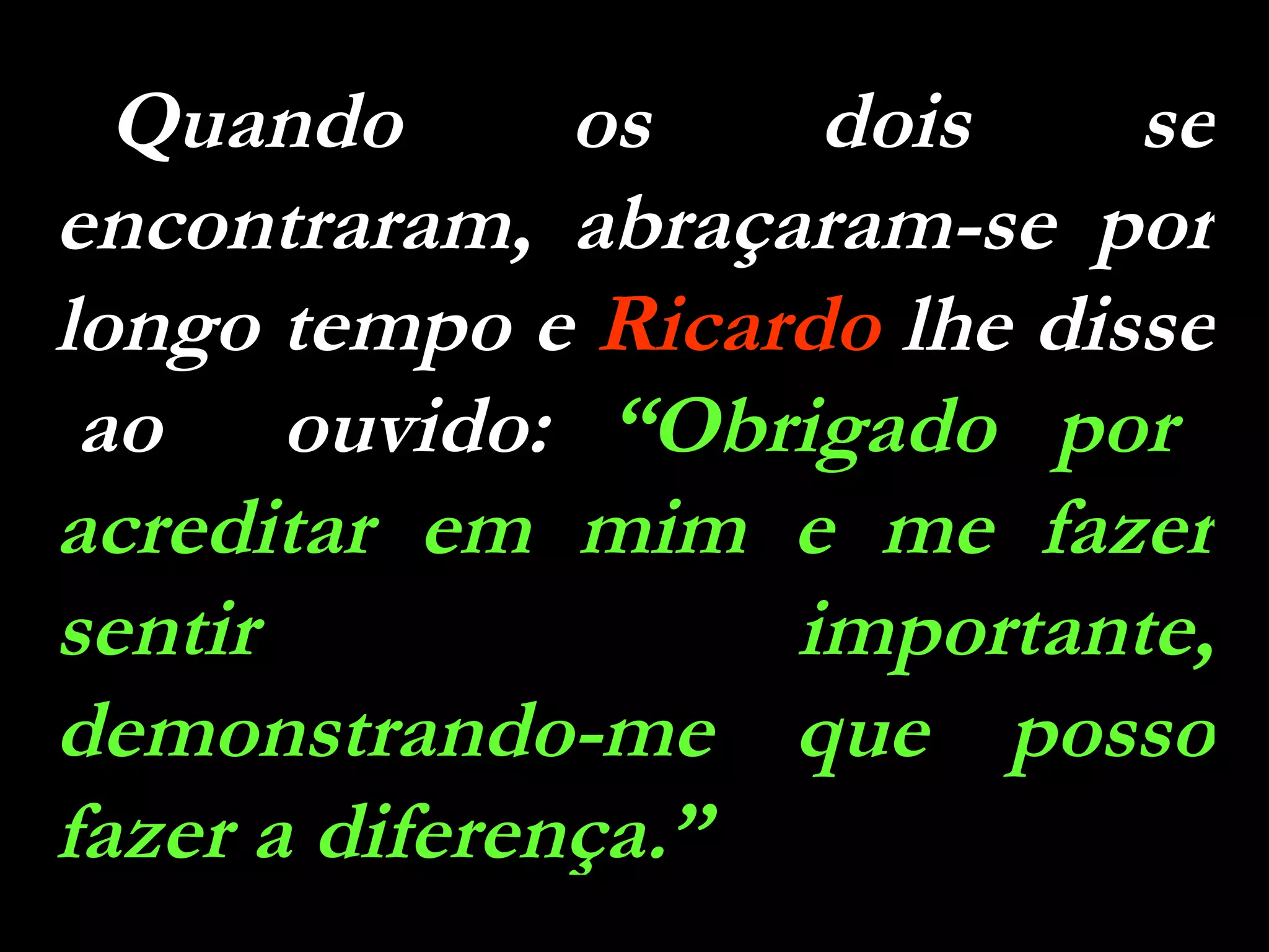 Quando os dois se encontraram, abraçaram-se por longo tempo e  Ricardo  lhe disse  ao  ouvido:  “Obrigado por acreditar em mim e me fazer sentir importante, demonstrando-me que posso fazer a diferença.” 