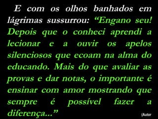 E com os olhos banhados em lágrimas sussurrou:  “Engano seu! Depois que o conheci aprendi a lecionar e a ouvir os apelos silenciosos que ecoam na alma do educando. Mais do que avaliar as provas e dar notas, o importante é ensinar com amor mostrando que sempre é possível fazer a diferença...”  (Autor Desconhecido) 