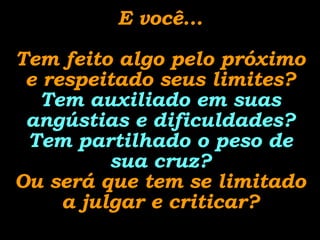 E você... Tem feito algo pelo próximo e respeitado seus limites? Tem auxiliado em suas angústias e dificuldades? Tem partilhado o peso de sua cruz? Ou será que tem se limitado a julgar e criticar? 