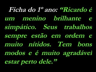 Ficha do 1º ano:  “Ricardo é um menino brilhante e simpático. Seus trabalhos sempre estão em ordem e muito nítidos. Tem bons modos e é muito agradável estar perto dele.” 