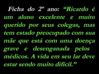 Ficha do 2º ano:  “Ricardo é um aluno excelente e muito querido por seus colegas, mas tem estado preocupado com sua mãe que está com uma doença grave e desenganada pelos  médicos. A vida em seu lar deve estar sendo muito difícil.” 