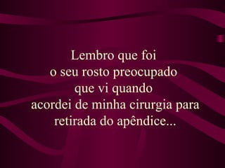 Lembro que foi  o seu rosto preocupado  que vi quando  acordei de minha cirurgia para retirada do apêndice... 