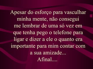 Apesar do esforço para vasculhar minha mente, não consegui me lembrar de uma só vez em que tenha pego o telefone para ligar e dizer a ele o quanto era importante para mim contar com a sua amizade... Afinal....  