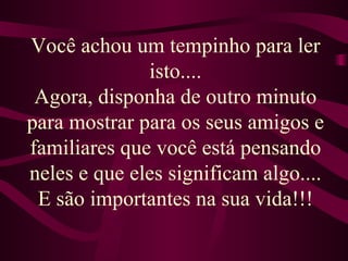 Você achou um tempinho para ler isto.... Agora, disponha de outro minuto para mostrar para os seus amigos e familiares que você está pensando neles e que eles significam algo.... E são importantes na sua vida!!! 