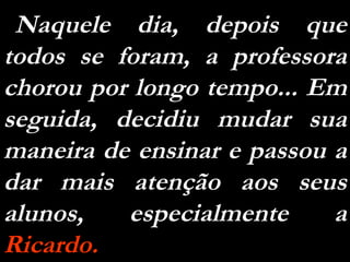 Naquele dia, depois que todos se foram, a professora chorou por longo tempo... Em seguida, decidiu mudar sua maneira de ensinar e passou a dar mais atenção aos seus alunos, especialmente a  Ricardo.   