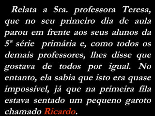 Relata a Sra. professora Teresa, que no seu primeiro dia de aula parou em frente aos seus alunos da 5ª série  primária e, como todos os demais professores, lhes disse que gostava de todos por igual. No entanto, ela sabia que isto era quase impossível, já que na primeira fila estava sentado um pequeno garoto chamado  Ricardo . 