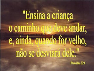 "Ensina a criança o caminho que deve andar, e, ainda, quando for velho, não se desviará dele." Provérbio 22:6 