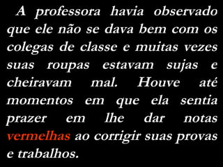 A  professora  havia  observado que ele não se dava bem com os colegas de classe e muitas vezes suas roupas estavam sujas e cheiravam mal. Houve até momentos em que ela sentia prazer em lhe dar notas  vermelhas  ao corrigir suas provas e trabalhos. 