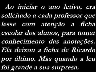 Ao iniciar o ano letivo, era solicitado a cada professor que lesse com atenção a ficha escolar dos alunos, para tomar conhecimento das anotações. Ela deixou a ficha de Ricardo por último. Mas quando a leu foi grande a sua surpresa.  