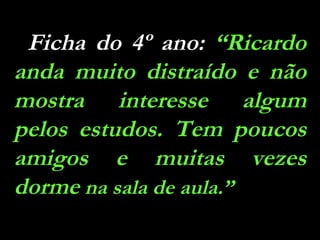 Ficha do 4º ano:  “Ricardo anda muito distraído e não mostra interesse algum pelos estudos. Tem poucos amigos e muitas vezes dorme  na sala de aula.” 