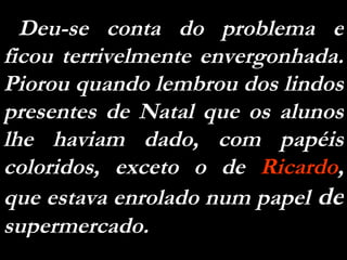 Deu-se conta do problema e ficou terrivelmente envergonhada. Piorou quando lembrou dos lindos presentes de Natal que os alunos lhe haviam dado, com papéis coloridos, exceto o de  Ricardo , que estava enrolado num papel  de  supermercado.  