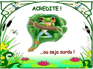 ACREDITE !   ...ou seja surdo ! 