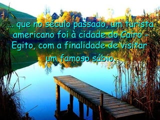 …  que no século passado, um turista americano foi à cidade do Cairo - Egito, com a finalidade de visitar  um famoso sábio. 