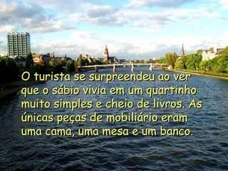 O turista se surpreendeu ao ver que o sábio vivia em um quartinho muito simples e cheio de livros. As únicas peças de mobiliário eram uma cama, uma mesa e um banco. 