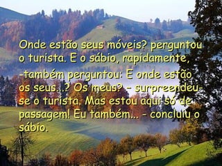 Onde estão seus móveis? perguntou o turista. E o sábio, rapidamente, também perguntou: E onde estão os seus...? Os meus? – surpreendeu-se o turista. Mas estou aqui só de passagem! Eu também... - concluiu o sábio. 