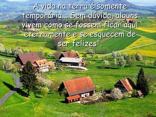 A vida na terra é somente temporária... Sem dúvida, alguns vivem como se fossem ficar aqui eternamente e se esquecem de ser felizes". 