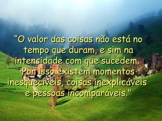 “ O valor das coisas não está no tempo que duram, e sim na intensidade com que sucedem.  Por isso existem momentos inesquecíveis, coisas inexplicáveis  e pessoas incomparáveis." 