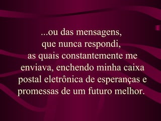 ...ou das mensagens,  que nunca respondi,  as quais constantemente me enviava, enchendo minha caixa postal eletrônica de esperanças e promessas de um futuro melhor.  