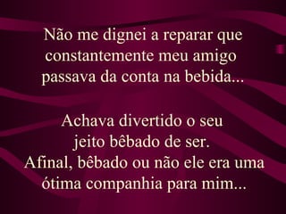 Não me dignei a reparar que constantemente meu amigo  passava da conta na bebida... Achava divertido o seu  jeito bêbado de ser.  Afinal, bêbado ou não ele era uma ótima companhia para mim... 