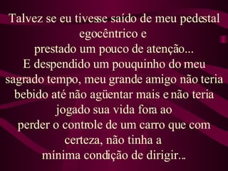 Talvez se eu tivesse saído de meu pedestal egocêntrico e  prestado um pouco de atenção... E despendido um pouquinho do meu sagrado tempo, meu grande amigo não teria bebido até não agüentar mais e não teria jogado sua vida fora ao perder o controle de um carro que com certeza, não tinha a  mínima condição de dirigir... 
