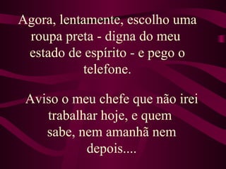 Agora, lentamente, escolho uma roupa preta - digna do meu  estado de espírito - e pego o telefone. Aviso o meu chefe que não irei trabalhar hoje, e quem  sabe, nem amanhã nem depois.... 