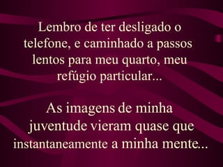 Lembro de ter desligado o telefone, e caminhado a passos  lentos para meu quarto, meu refúgio particular... As imagens de minha  juventude vieram quase que  instantaneamente  a minha mente...  