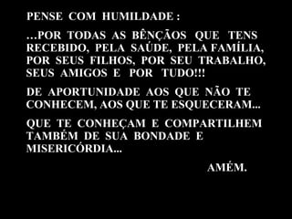PENSE  COM  HUMILDADE :  … POR  TODAS  AS  BÊNÇÃOS  QUE  TENS RECEBIDO,  PELA  SAÚDE,  PELA FAMÍLIA, POR  SEUS  FILHOS,  POR  SEU  TRABALHO, SEUS  AMIGOS  E  POR  TUDO!!! DE  APORTUNIDADE  AOS  QUE  NÃO  TE CONHECEM, AOS QUE TE ESQUECERAM... QUE  TE  CONHEÇAM  E  COMPARTILHEM TAMBÉM  DE  SUA  BONDADE  E MISERICÓRDIA... AMÉM. 