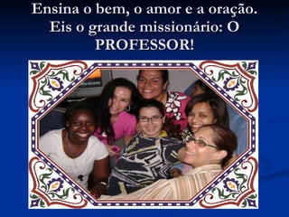 Ensina o bem, o amor e a oração. Eis o grande missionário: O PROFESSOR! 