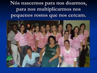 Nós nascemos para nos doarmos, para nos multiplicarmos nos pequenos rostos que nos cercam. 