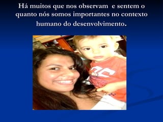 Há muitos que nos observam  e sentem o quanto nós somos importantes no contexto humano do desenvolvimento . 